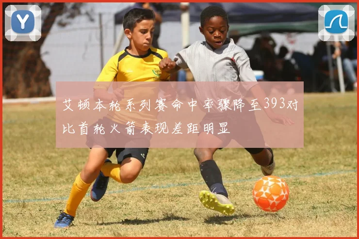 艾顿本轮系列赛命中率骤降至393对比首轮火箭表现差距明显