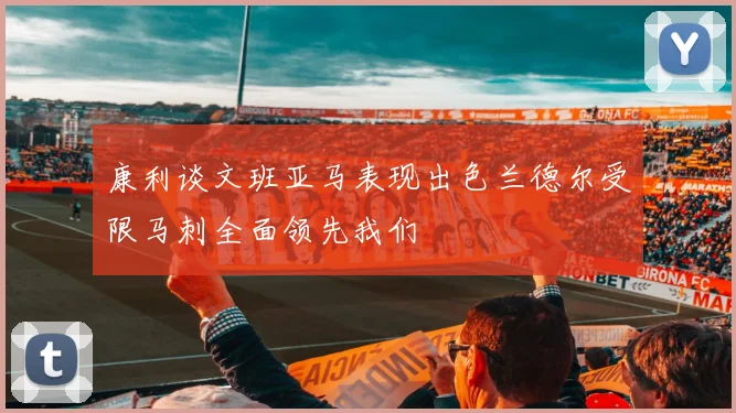 康利谈文班亚马表现出色兰德尔受限马刺全面领先我们