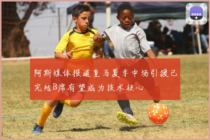 阿斯媒体报道皇马夏季中场引援已完结B席有望成为技术核心