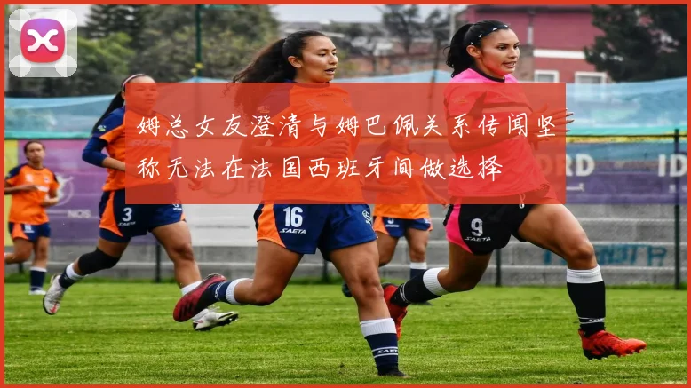 姆总女友澄清与姆巴佩关系传闻坚称无法在法国西班牙间做选择