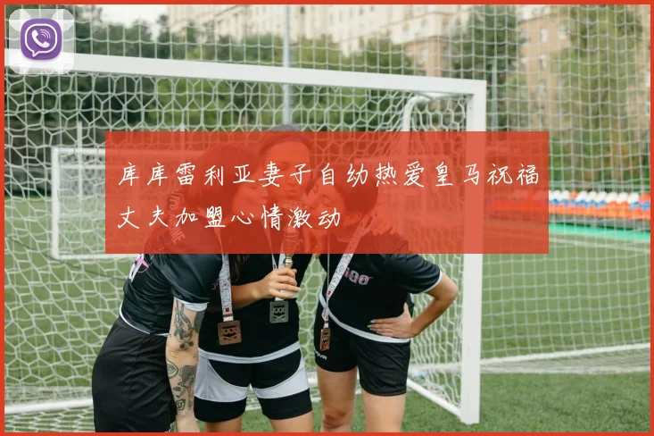 库库雷利亚妻子自幼热爱皇马祝福丈夫加盟心情激动