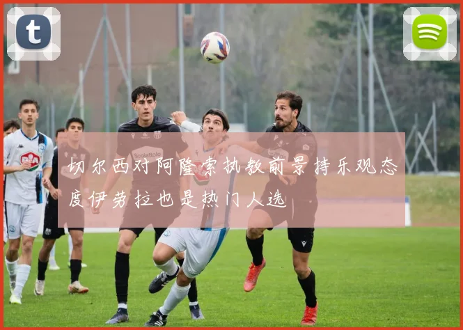 切尔西对阿隆索执教前景持乐观态度伊劳拉也是热门人选