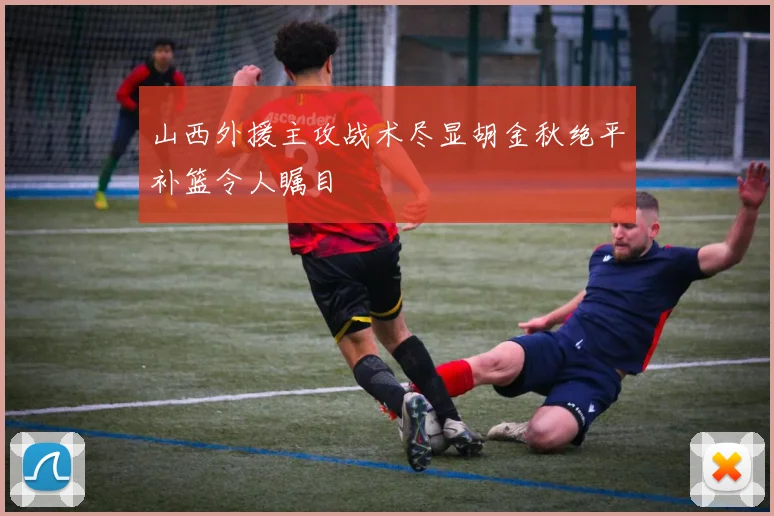 山西外援主攻战术尽显胡金秋绝平补篮令人瞩目