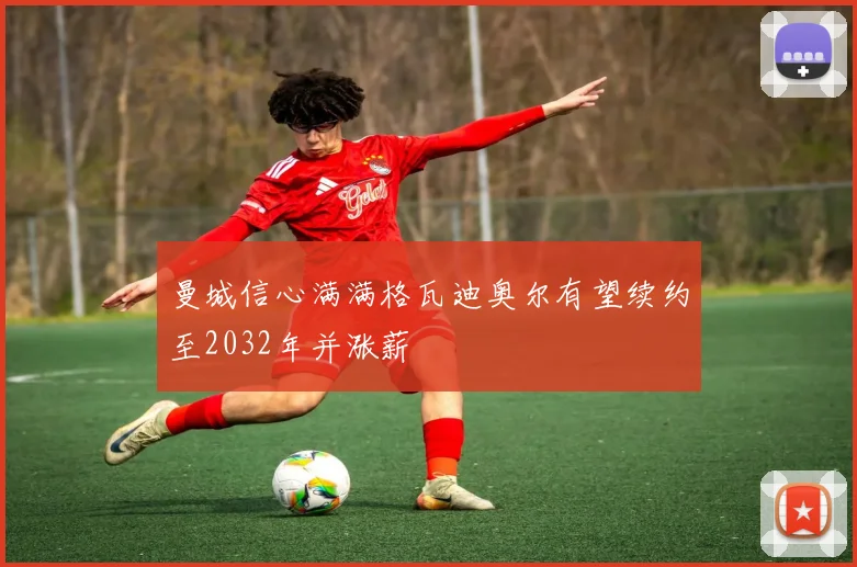 曼城信心满满格瓦迪奥尔有望续约至2032年并涨薪