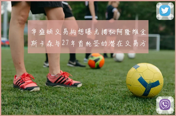 华盛顿交易构想曝光揭秘阿隆维金斯卡森与27年首轮签的潜在交易方案