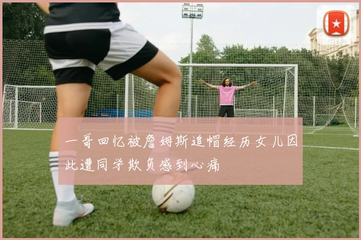 一哥回忆被詹姆斯追帽经历女儿因此遭同学欺负感到心痛