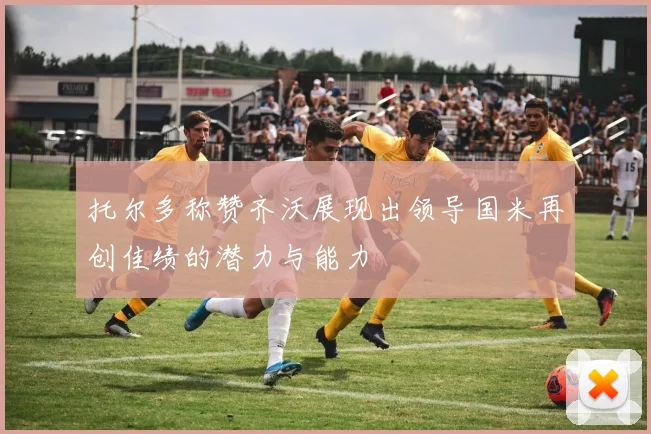 托尔多称赞齐沃展现出领导国米再创佳绩的潜力与能力