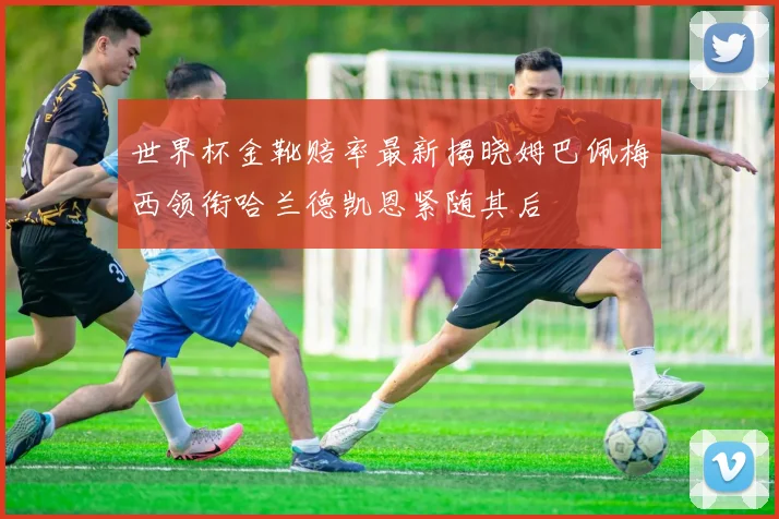 世界杯金靴赔率最新揭晓姆巴佩梅西领衔哈兰德凯恩紧随其后