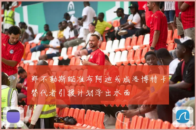 那不勒斯瞄准布阿迪或成洛博特卡替代者引援计划浮出水面